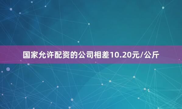 国家允许配资的公司相差10.20元/公斤