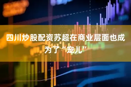 四川炒股配资苏超在商业层面也成为了“宠儿”