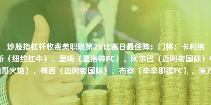 炒股指杠杆收费美职联第29比赛日最佳阵：门将：卡利纳（夏洛特FC）后卫：尼利斯（纽约红牛）、里姆（夏洛特FC）、阿尔巴（迈阿密国际）中场：辛克纳格尔（芝加哥火焰）、梅西（迈阿密国际）、布察（辛辛那提FC）、埃万德（辛辛那提FC）前锋：拉斐尔-纳瓦罗（科罗拉多急流）、因瓦尔特森（圣地亚哥）、孙兴慜（洛杉矶FC）