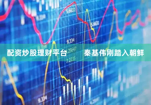 配资炒股理财平台        秦基伟刚踏入朝鲜