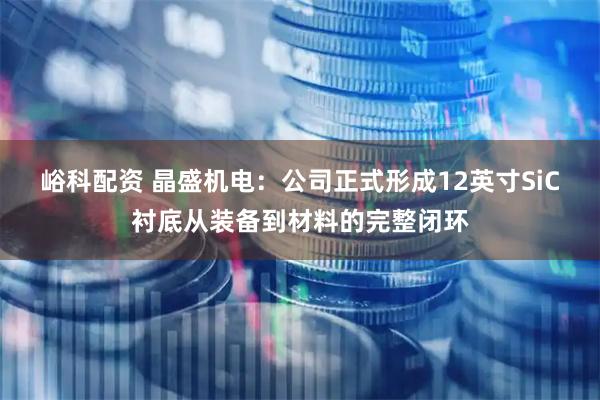 峪科配资 晶盛机电：公司正式形成12英寸SiC衬底从装备到材料的完整闭环