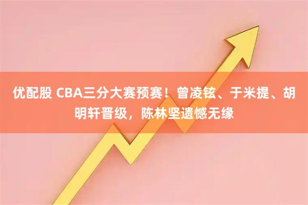 优配股 CBA三分大赛预赛！曾凌铉、于米提、胡明轩晋级，陈林坚遗憾无缘