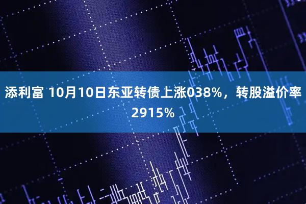 添利富 10月10日东亚转债上涨038%，转股溢价率2915%