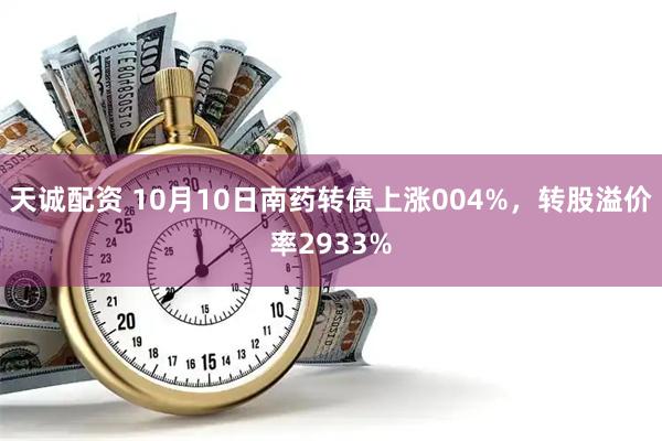 天诚配资 10月10日南药转债上涨004%，转股溢价率2933%