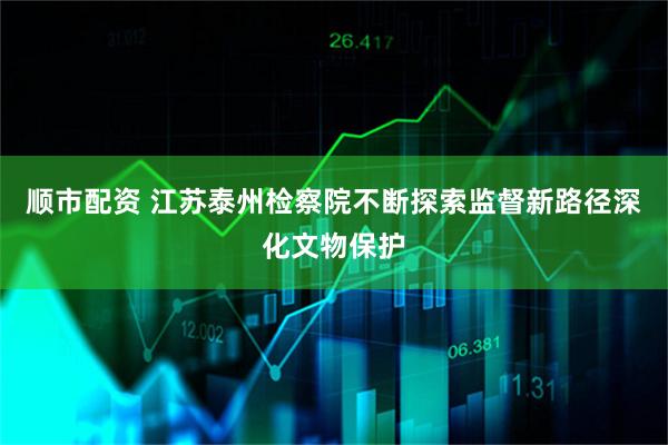 顺市配资 江苏泰州检察院不断探索监督新路径深化文物保护