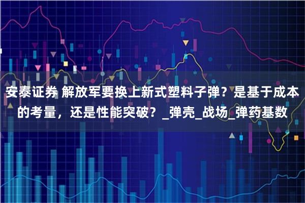 安泰证券 解放军要换上新式塑料子弹？是基于成本的考量，还是性能突破？_弹壳_战场_弹药基数