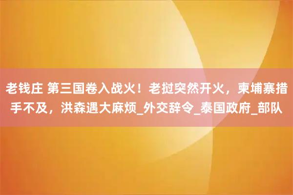老钱庄 第三国卷入战火！老挝突然开火，柬埔寨措手不及，洪森遇大麻烦_外交辞令_泰国政府_部队