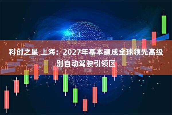 科创之星 上海：2027年基本建成全球领先高级别自动驾驶引领区