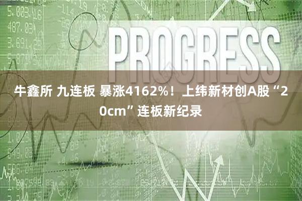 牛鑫所 九连板 暴涨4162%!上纬新材创A股“20cm”连板新纪录