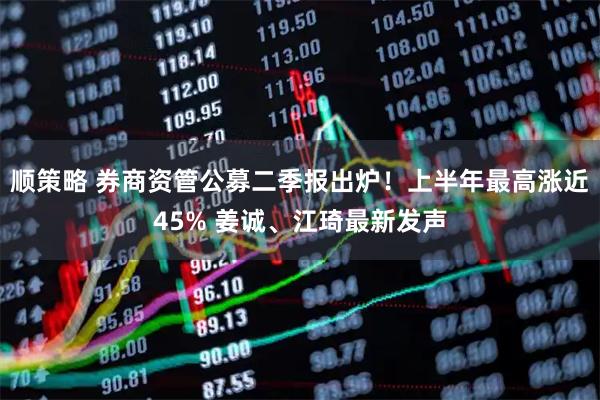 顺策略 券商资管公募二季报出炉!上半年最高涨近45% 姜诚、江琦最新发声