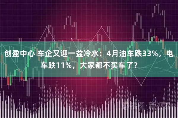 创盈中心 车企又迎一盆冷水：4月油车跌33%，电车跌11%，大家都不买车了？