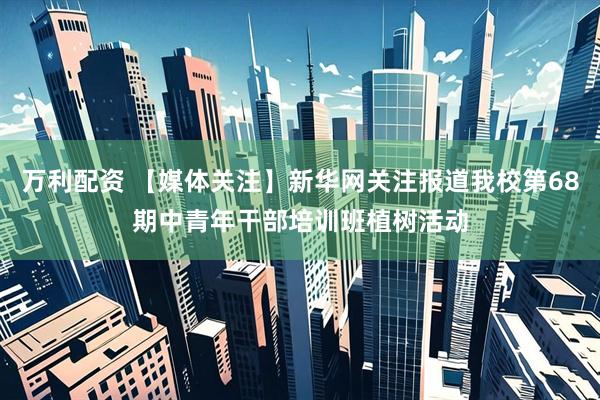 万利配资 【媒体关注】新华网关注报道我校第68期中青年干部培训班植树活动