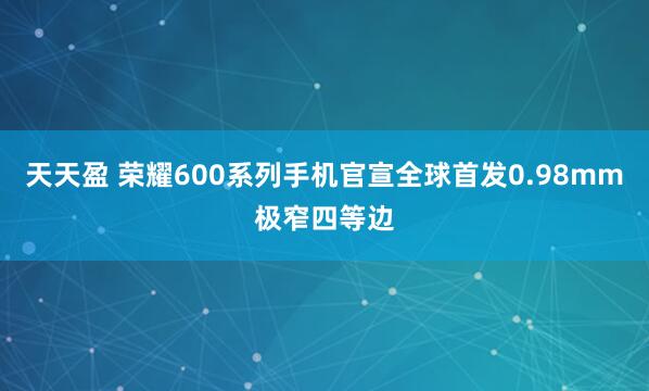 天天盈 荣耀600系列手机官宣全球首发0.98mm极窄四等边