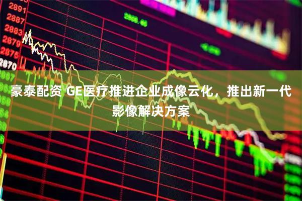豪泰配资 GE医疗推进企业成像云化，推出新一代影像解决方案