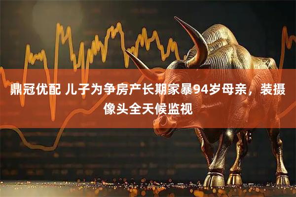鼎冠优配 儿子为争房产长期家暴94岁母亲，装摄像头全天候监视