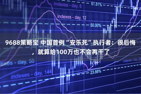 9688策略宝 中国首例“安乐死”执行者：很后悔，就算给100万也不会再干了