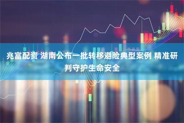 兆富配资 湖南公布一批转移避险典型案例 精准研判守护生命安全