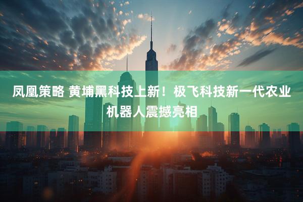 凤凰策略 黄埔黑科技上新!极飞科技新一代农业机器人震撼亮相