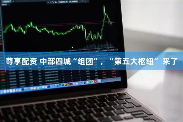 尊享配资 中部四城“组团”，“第五大枢纽” 来了