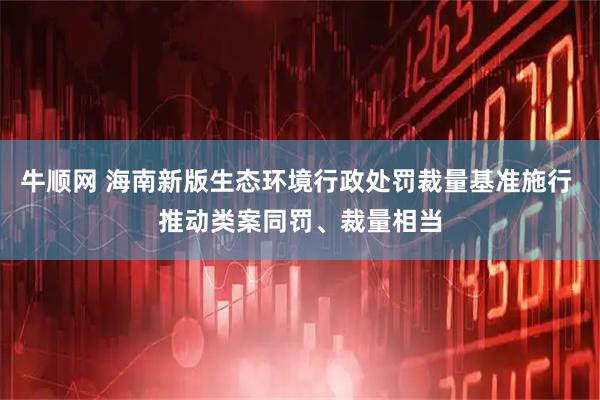 牛顺网 海南新版生态环境行政处罚裁量基准施行 推动类案同罚、裁量相当