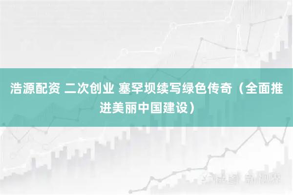 浩源配资 二次创业 塞罕坝续写绿色传奇（全面推进美丽中国建设）