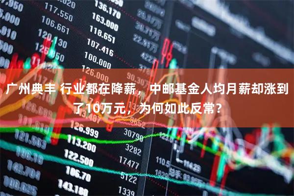 广州典丰 行业都在降薪，中邮基金人均月薪却涨到了10万元，为何如此反常？