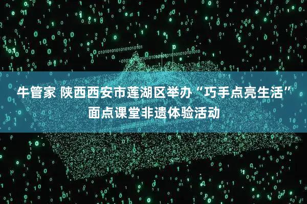 牛管家 陕西西安市莲湖区举办“巧手点亮生活”面点课堂非遗体验活动